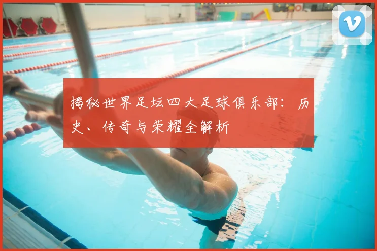 揭秘世界足坛四大足球俱乐部:历史、传奇与荣耀全解析