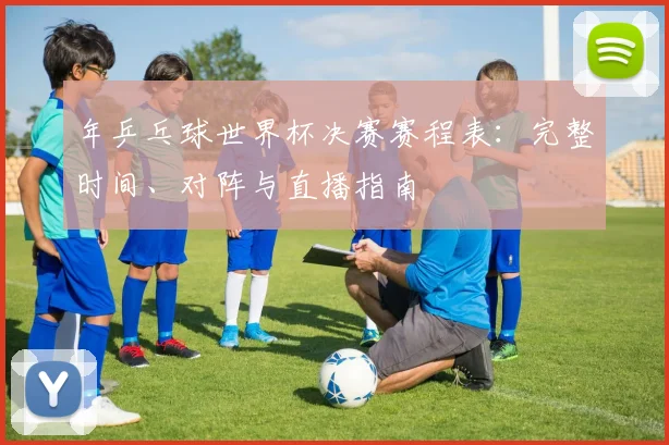 年乒乓球世界杯决赛赛程表：完整时间、对阵与直播指南