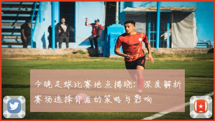 今晚足球比赛地点揭晓:深度解析赛场选择背后的策略与影响
