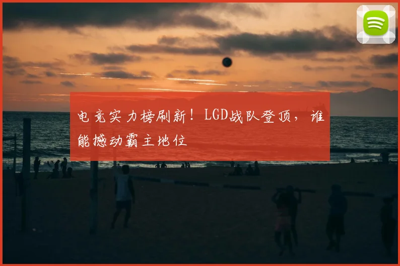 电竞实力榜刷新!LGD战队登顶,谁能撼动霸主地位