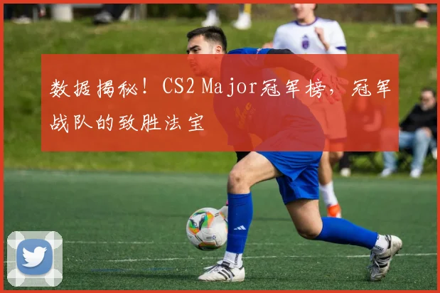 数据揭秘!CS2 Major冠军榜,冠军战队的致胜法宝