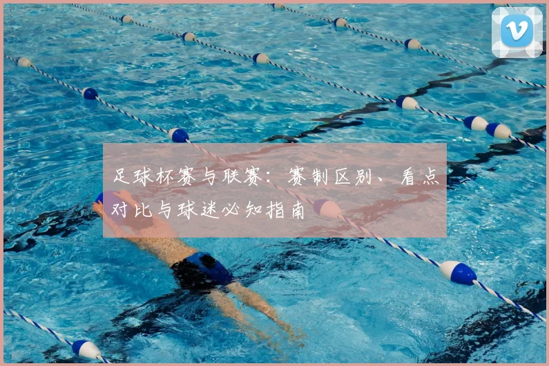 足球杯赛与联赛：赛制区别、看点对比与球迷必知指南