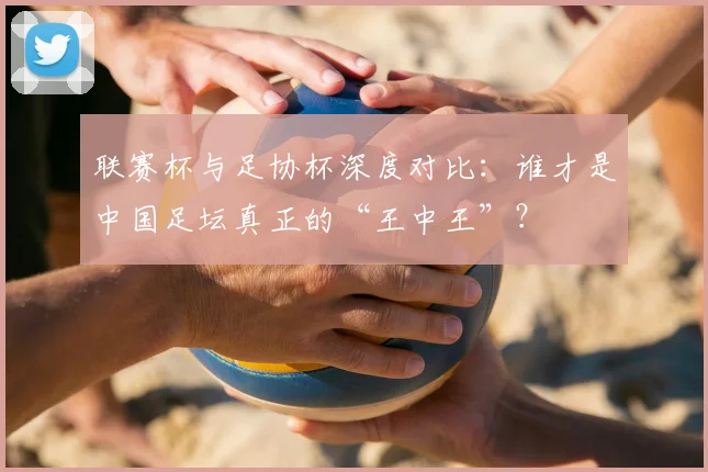 联赛杯与足协杯深度对比:谁才是中国足坛真正的“王中王”?