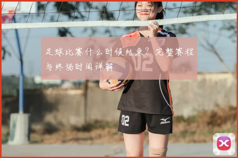足球比赛什么时候结束?完整赛程与终场时间详解