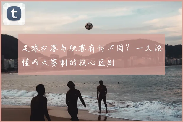足球杯赛与联赛有何不同？一文读懂两大赛制的核心区别