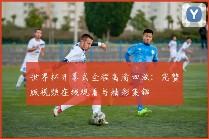 世界杯开幕式全程高清回放：完整版视频在线观看与精彩集锦